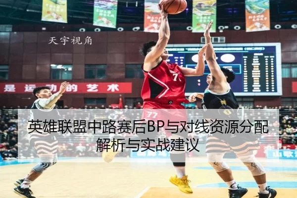 英雄联盟中路赛后BP与对线资源分配解析与实战建议